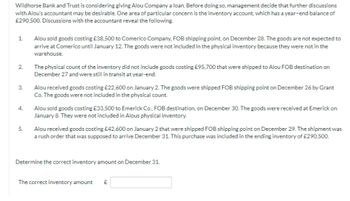 Wildhorse Bank and Trust is considering giving Alou Company a loan. Before doing so, management decide that further discussions
with Alou's accountant may be desirable. One area of particular concern is the inventory account, which has a year-end balance of
£290,500. Discussions with the accountant reveal the following.
1.
2.
3.
4.
5.
Alou sold goods costing £38,500 to Comerico Company, FOB shipping point, on December 28. The goods are not expected to
arrive at Comerico until January 12. The goods were not included in the physical inventory because they were not in the
warehouse.
The physical count of the inventory did not include goods costing £95,700 that were shipped to Alou FOB destination on
December 27 and were still in transit at year-end.
Alou received goods costing £22,600 on January 2. The goods were shipped FOB shipping point on December 26 by Grant
Co. The goods were not included in the physical count.
Alou sold goods costing £33,500 to Emerick Co., FOB destination, on December 30. The goods were received at Emerick on
January 8. They were not included in Alous physical inventory.
Alou received goods costing £42,600 on January 2 that were shipped FOB shipping point on December 29. The shipment was
a rush order that was supposed to arrive December 31. This purchase was included in the ending inventory of £290,500.
Determine the correct inventory amount on December 31.
The correct inventory amount £