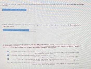 (0) What is the customer margin under activity-based costing when the number of orders increases to 15? (Enter a loss as a negative
amount.)
Customer margin under activity-based costing
(b) What is the product margin under the traditional costing system when the number of orders increases to 15? (Enter a loss as a
negative amount.)
Product margin under the traditional costing system
(c) Which of the following statements are true? (You may select more than one answer. Single click the box with the question mark
to produce a check mark for a correct answer and double click the box with the question mark to empty the box for a wrong
answer. Any boxes left with a question mark will be automatically graded as incorrect.)
>
If a customer orders more frequently, but orders the same total number of units over the course of a year, the customer margin under
activity based costing will decrease
If a customer orders more frequently, but orders the same total number of units over the course of a year, the product margin under a
traditional costing system will decrease
If a customer orders more frequently, but orders the same total number of units over the course of a year, the customer margin under
activity based costing will be unaffected
If a customer orders more frequently, but orders the same total number of units over the course of a year, the product margin under a
traditional costing system will be unaffected
6