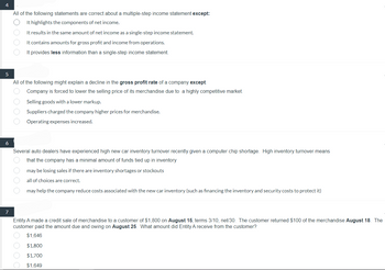 4
5
6
7
All of the following statements are correct about a multiple-step income statement except:
It highlights the components of net income.
O O O O
All of the following might explain a decline in the gross profit rate of a company except:
Company is forced to lower the selling price of its merchandise due to a highly competitive market.
Selling goods with a lower markup.
charged the company higher prices for merchandise.
Suppliers
Operating expenses increased.
O O O O
It results in the same amount of net income as a single-step income statement.
It contains amounts for gross profit and income from operations.
It provides less information than a single-step income statement.
Several auto dealers have experienced high new car inventory turnover recently given a computer chip shortage. High inventory turnover means
that the company has a minimal amount of funds tied up in inventory
may be losing sales if there are inventory shortages or stockouts
all of choices are correct.
may help the company reduce costs associated with the new car inventory (such as financing the inventory and security costs to protect it)
OOOO
Entity A made a credit sale of merchandise to a customer of $1,800 on August 15, terms 3/10, net/30. The customer returned $100 of the merchandise August 18. The
customer paid the amount due and owing on August 25. What amount did Entity A receive from the customer?
$1,646
$1,800
$1,700
$1,649