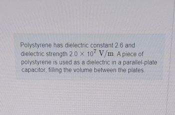 Polystyrene has dielectric constant 2.6 and
dielectric strength 2.0 x 107 V/m. A piece of
polystyrene is used as a dielectric in a parallel-plate
capacitor, filling the volume between the plates.