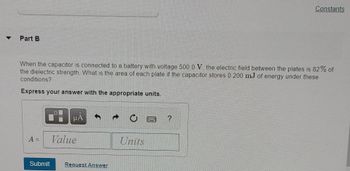 Part B
When the capacitor is connected to a battery with voltage 500.0 V, the electric field between the plates is 82% of
the dielectric strength. What is the area of each plate if the capacitor stores 0.200 mJ of energy under these
conditions?
Express your answer with the appropriate units.
A =
Submit
μA
Value
Request Answer
Units
Constants
?