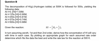 Question B
The decomposition of HI(g) (Hydrogen iodide) at 500K is followed for 500s, yielding the
following data:
At t=0, [HI]=1.00M;
At t=125s [HI]=0.90M;
At t=250s [HI]=0.81M;
At t=375s [HI]=0.74M;
At t=500s [HI]=0.68M.
HI → H2 + l2
Given the reaction:
In turn assuming zeroth, 1st and then 2nd order, derive how the concentration of HI will vary
with time in each case. By plotting an appropriate graph for each assumed rate order
determine which fits the data the best and write the rate law for the reaction at 500 K.
