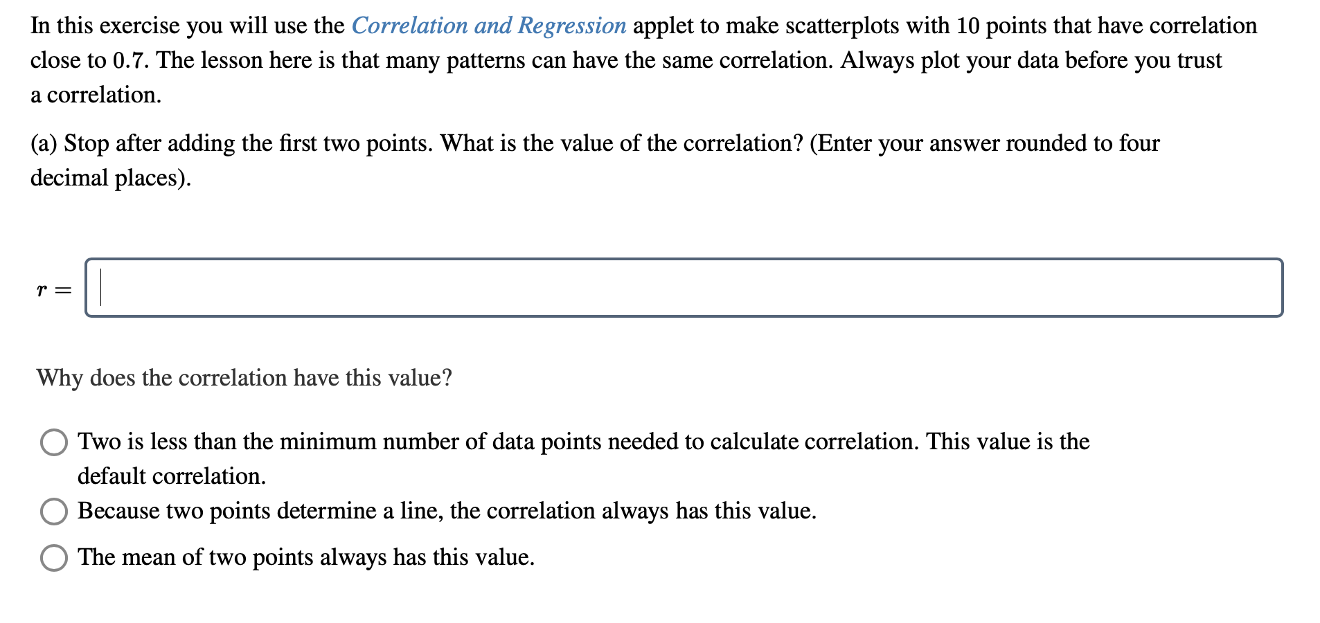 In this exercise you will use the Correlation and Regression applet to make scatterplots with 10 points that have correlation
close to 0.7. The lesson here is that many patterns can have the same correlation. Always plot your data before you trust
a correlation.
(a) Stop after adding the first two points. What is the value of the correlation? (Enter your answer rounded to four
decimal places).
Why does the correlation have this value?
Two is less than the minimum number of data points needed to calculate correlation. This value is the
default correlation.
Because two points determine a line, the correlation always has this value.
The mean of two points always has this value.
