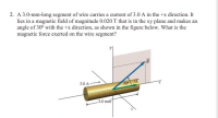 A 3.0-mm-long segment of wire carries a current of 3.0 A in the +x direction. It
lies in a magnetic field of magnitude 0.020 T that is in the xy plane and makes an
angle of 30° with the +x direction, as shown in the figure below. What is the
magnetic force exerted on the wire segment?
B
3.0 A
30
3.0 mm
