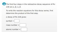 a The first four steps in the radioactive decay sequence of Po-
218 are a, B, a, B.
To write the reaction equations for this decay series, first
determine the product of the first step.
a decay of Po-218 gives:
symbol =
mass number :
%3!
atomic number =
