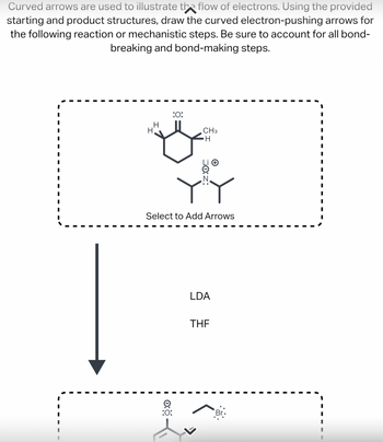 Curved arrows are used to illustrate the flow of electrons. Using the provided
starting and product structures, draw the curved electron-pushing arrows for
the following reaction or mechanistic steps. Be sure to account for all bond-
breaking and bond-making steps.
I
I
I
I
I
I
I
I
I
I
I
I
I
I
H
H
:O:
0:
CH3
Select to Add Arrows
:O:
H
LDA
THE