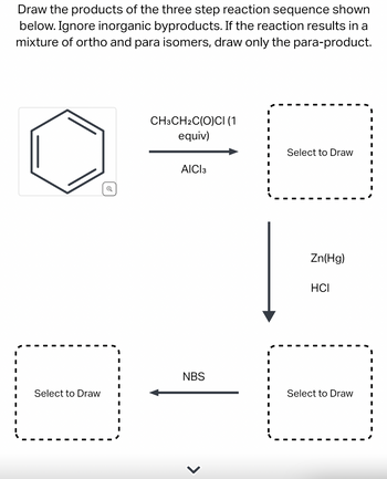 Draw the products of the three step reaction sequence shown
below. Ignore inorganic byproducts. If the reaction results in a
mixture of ortho and para isomers, draw only the para-product.
Select to Draw
Q
1
I
I
CH3CH2C(O)CI (1
equiv)
AICI 3
NBS
>
Select to Draw
Zn(Hg)
HCI
Select to Draw
I
I
I
I
I
I
I
I
I
1
I
I
I
I
I
I
I
I
I