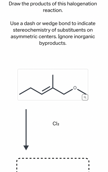 Draw the products of this halogenation
reaction.
Use a dash or wedge bond to indicate
stereochemistry of substituents on
asymmetric centers. Ignore inorganic
byproducts.
Cl2