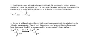 2. This is a reaction we will look at in more detail in Ch. 21, but reason by analogy with the
reaction of a carboxylic acid with SOC12 to make an acid chloride, and suggest the product of the
reaction of propylamine with acetyl chloride, as well as the mechanism of its formation.
NH2
Cl
3. Suggest an acid-catalyzed mechanism (only neutral or positive organic intermediates) for the
following transformation. There is more than one way to solve this mechanism, but some are
better than others. Use H-A to protonate, and A:" to deprotonate (A:" is a weak base).
-OH
cat. H-A