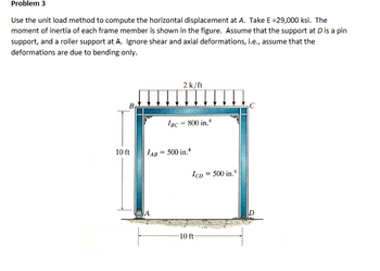 Problem 3
Use the unit load method to compute the horizontal displacement at A. Take E =29,000 ksi. The
moment of inertia of each frame member is shown in the figure. Assume that the support at D is a pin
support, and a roller support at A. Ignore shear and axial deformations, i.e., assume that the
deformations are due to bending only.
10 ft
2 k/ft
IBC = 800 in.4
IAB = 500 in.4
ICD
= 500 in.4
A
-10 ft-