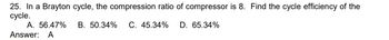 25. In a Brayton cycle, the compression ratio of compressor is 8. Find the cycle efficiency of the
cycle.
B. 50.34% C. 45.34% D. 65.34%
A. 56.47%
Answer: A