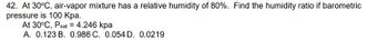 42. At 30°C, air-vapor mixture has a relative humidity of 80%. Find the humidity ratio if barometric
pressure
is 100 kpa.
-
At 30°C, Psat = 4.246 kpa
A. 0.123 B. 0.986 C. 0.054 D. 0.0219
