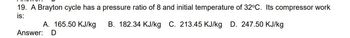 19. A Brayton cycle has a pressure ratio of 8 and initial temperature of 32°C. Its compressor work
is:
A. 165.50 KJ/kg
Answer: D
B. 182.34 KJ/kg C. 213.45 KJ/kg D. 247.50 KJ/kg