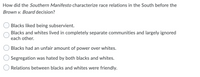 How did the Southern Manifesto characterize race relations in the South before the
Brown v. Board decision?
Blacks liked being subservient.
Blacks and whites lived in completely separate communities and largely ignored
each other.
Blacks had an unfair amount of power over whites.
Segregation was hated by both blacks and whites.
Relations between blacks and whites were friendly.
