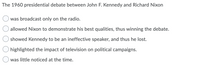 The 1960 presidential debate between John F. Kennedy and Richard Nixon
was broadcast only on the radio.
allowed Nixon to demonstrate his best qualities, thus winning the debate.
showed Kennedy to be an ineffective speaker, and thus he lost.
highlighted the impact of television on political campaigns.
was little noticed at the time.
