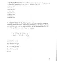 1- What is the magnitude of the force between two negative point charges, one of
(-20 x 10-6 C), the other of (- 40 x 10-6 C), separated by 5 mm?
(a) 4.8 x 105 N
(a) 2.9 x 10° N
(a) 3.9 x 10$ N
(a) 8.9 x 10$ N
(e) 4.3 x 10° N
2- A negative charge of -7.5 µC is at equidistance from two positive charges as
shown in the attached figure. One positive charge is 4 µC, the other is 8µC, and
each at 20 cm away from the negative charge. The net electrostatic force on the
central charge if all three point charges are collinear.
20 cm
20 cm
+8µC
-7.5 μC
+4µC
(a) 7.650 N to the left
(b) 5.760 N to the right
(c) 6.750 N to the right
(d) 6.750 N to the left
(e) 0 N.
