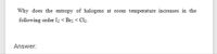 Why does the entropy of halogens at room temperature increases in the
following order I2 < Br2 < Cl2.
Answer:
