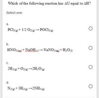 Which of the following reaction has AU equal to AH?
Select one:
а.
PC13(e + 1/2 O2@→POC13(e)
b.
HNO3(39) + NaOH)→NANO3() +H2O
С.
2H2@+O2@→2H2O@
d.
N2+3H2e +2NH3(2
