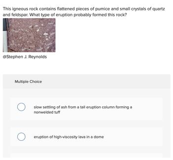 This igneous rock contains flattened pieces of pumice and small crystals of quartz
and feldspar. What type of eruption probably formed this rock?
@Stephen J. Reynolds
Multiple Choice
O
slow settling of ash from a tall eruption column forming a
nonwelded tuff
eruption of high-viscosity lava in a dome