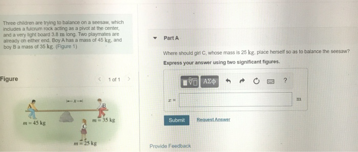 Three children are trying to balance on a seesaw, which
includes a fulcrum rock acting as a pivot at the center,
and a very light board 3.8 m long. Two playmates are
already on either end. Boy A has a mass of 45 kg, and
boy Ba mass of 35 kg. (Figure 1)
Part A
Where should girl C, whose mass is 25 kg, place herself so as to balance the seesaw?
Express your answer using two significant figures.
Figure
< 1 of 1
m=35 kg
Submit
Request Answer
m= 45 kg
m= 25 kg
Provide Feedback

