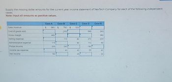 Supply the missing dollar amounts for the current year income statement of NexTech Company for each of the following independent
cases.
Note: Input all amounts as positive values.
Sales revenue
Cost of goods sold
Gross margin
Selling expense
Administrative expense
Pretax income
Income tax expense
Net income
Case A
Case B
$ 980 $ 750
330
440
115
200
160
115
240
40
Case C
$ 520
80
90
40
45
Case D
590
370
110
180
55
Case E
340
380
220
90
40
30