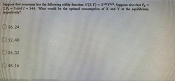 Suppose that consumer has the following utility function: U(X,Y) - X1/2y1/4. Suppose also that P
2, P -3 and 1=144. What would be the optimal consumption of X and Y at the equilibrium.
respectively?
36, 24
12,40
24,32
48.16