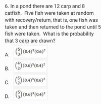 6. In a pond there are 12 carp and 8
catfish. Five fish were taken at random
with recovery/return, that is, one fish was
taken and then returned to the pond until 5
fish were taken. What is the probability
that 3 carp are drawn?
) (0.4) (0.6)?
А.
В.
) (0.6) (0.4)²
С.
() (0.4)*(06)=
()(0.6) (0.4)2
