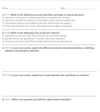 Name
Date
4. (5:17) Which of the following correctly describes a principle of natural selection?
A. Variation in phenotype is what distinguishes one species from another.
B. Individual members of a species are only able to pass down favorable traits.
C. Populations produce more offspring than the environment can support.
D. Only individuals that don't have unfavorable traits are able to reproduce.
5. (5:59) Which of the following is key to Darwin's theory?
A. Individuals evolve over their lifetime as their environments change.
B. Species evolve over generations as certain individuals reproduce.
C. Humans evolve over their lifetime while animals evolve over generations.
6. (10:13) In your own words, explain the difference between directional selection, stabilizing
selection, and disruptive selection.
7. (11:24) In your own words, explain how sexual selection also contributes to evolution.
8. (12:21) What is one question you still have about natural selection?
