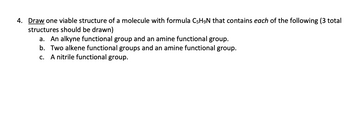 4. Draw one viable structure of a molecule with formula C5H9N that contains each of the following (3 total
structures should be drawn)
a. An alkyne functional group and an amine functional group.
b. Two alkene functional groups and an amine functional group.
A nitrile functional group.
C.