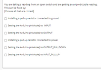 You are taking a reading from an open switch and are getting an unpredictable reading.
This can be fixed by:
[Choose all that are correct]
Installing a pull-up resistor connected to ground
Setting the Arduino pinMode() to INPUT
Setting the Arduino pinMode() to OUTPUT
Installing a pull-up resistor connected to power
Setting the Arduino pinMode() to OUTPUT_PULLDOWN
Setting the Arduino pinMode() to INPUT_PULLUP
