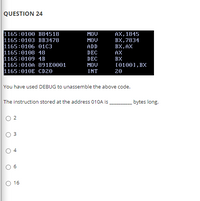 QUESTION 24
1165:0100 B84518
1165:0103 BB3478
1165:0106 01C3
1165:0108 48
1165:0109 4B
1165:010A 891E0001
1165:010E CD20
MOV
AX, 1845
BX, 7834
BX, AX
MOV
ADD
DEC
AX
DEC
MOV
BX
(01001, BX
20
INT
You have used DEBUG to unassemble the above code.
The instruction stored at the address 010A is
bytes long.
2
O 16
4.
