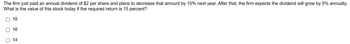 The firm just paid an annual dividend of $2 per share and plans to decrease that amount by 10% next year. After that, the firm expects the dividend will grow by 5% annually.
What is the value of this stock today if the required return is 15 percent?
18
16
14