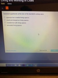 Ind
ng in CitièŠ
Quiz
Active
Tenement apartments at the turn of the twentieth century were
spacious but crowded living spaces.
small and dangerous living spaces.
crowded but safe living spaces.
O renovated living spaces.
Mark this and return
Save and Exit
Next
hp
O OO

