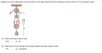 Suppose you use an ideal pulley of the type shown in the figure below and find it necessary to exert a force of 230 N to support a load.
MA = 3
W
(a) What is the load's mass (in kg)?
93.88
kg
(b) What force (in N) is exerted on the ceiling? Neglect the pulley system's mass.
1150
N (upward)