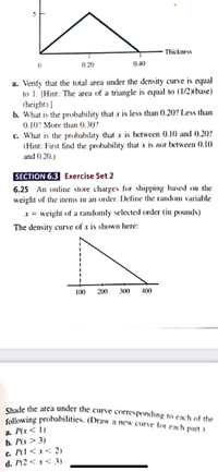 Shade the area under the curve corresponding to each of the
following probabilities. (Draw a new curve for each part.)
- Thickness
0.20
0.40
a. Verify that the total area under the density curve is equal
to 1. [Hint: The area of a triangle is equal to (1/2)(base)
(height).)
b. What is the probability that x is less than 0.20? Less than
0.10? More than 0.30?
c. What is the probability that x is between 0.10 and 0.20?
(Hint: First find the probability that x is not between (0).10
and 0.20.)
SECTION 6.3 Exercise Set 2
6.25 An online store charges for shipping based on the
weight of the items in an order. Define the random variable
x = weight of a randomly selected order (in pounds)
The density curve of x is shown here:
100
200
300
400
a. P(x< 1)
b. P(x > 3)
c. P(1 < x < 2)
d. P(2 < x < 3)
