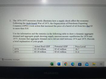 2. The 1974-1975 recession clearly illustrates how a supply shock affect the economy.
Following the Arab-Israeli War of 1973, the Organization of Petroleum Exporting
Countries (OPEC) took action that increased the price of a barrel of oil from less that $3
to more than $10.
Use the information and the statistics in the following table to draw a dynamic aggregate
demand and aggregate graph showing supply macroeconomic equilibrium for 1974 and
1975. Assume that aggregate demand curve did not shift between 1974 and 1975. Provide
a brief explanation of your graph.
Actual Real GDP
Potential GDP
Price Level
28.7
1974
$5.39 trillion
$5.42 trillion
1975
$5.38 trillion
$5.61 trillion
31.4
* Accessibility: Investigate
W
HUAWEI
