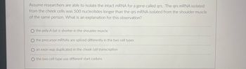 Assume researchers are able to isolate the intact mRNA for a gene called qrs. The qrs mRNA isolated
from the cheek cells was 500 nucleotides longer than the qrs mRNA isolated from the shoulder muscle
of the same person. What is an explanation for this observation?
O the poly A tail is shorter in the shoulder muscle
O the precursor mRNAs are spliced differently in the two cell types
O an exon was duplicated in the cheek cell transcription
O the two cell type use different start codons