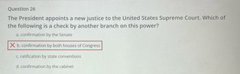 Question 26
The President appoints a new justice to the United States Supreme Court. Which of
the following is a check by another branch on this power?
a. confirmation by the Senate
X b. confirmation by both houses of Congress
c. ratification by state conventions
d. confirmation by the cabinet