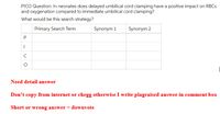 PICO Question: In neonates does delayed umbilical cord clamping have a positive impact on RBCS
and oxygenation compared to immediate umbilical cord clamping?
What would be this search strategy?
Primary Search Term
Synonym 1
Synonym 2
P
C
Need detail answer
Don't copy from internet or chegg otherwise I write plagraised answer in comment box
Short or wrong answer = downvote
