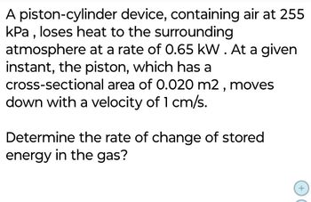 A piston-cylinder device, containing air at 255
kPa, loses heat to the surrounding
atmosphere at a rate of 0.65 kW. At a given
instant, the piston, which has a
cross-sectional area of 0.020 m2, moves
down with a velocity of 1 cm/s.
Determine the rate of change of stored
energy in the gas?
+