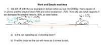 **Work and Simple Machines**

1) We left off with the car example in lecture when our car (m=2000 kg) had a speed of \( v_i = 0.24 \, \text{m/s} \) and the engine force \( F_e = 70 \, \text{N} \) and wind resistance \( = -70 \, \text{N} \). Now let's see what happens if we decrease the engine force to 50N, as shown below.

*Diagram Explanation:*
- The diagram shows a car at two different points: 
  - **Initial Position:** A car with forces indicated. The engine force \( F_e = 50 \, \text{N} \) is shown with an arrow in the direction of motion. The wind resistance \( = -70 \, \text{N} \) acts opposite to the direction of motion.
  - **Final Position:** The car comes to rest with a final velocity \( v_f = 0 \, \text{m/s} \).

a) Is the car speeding up or slowing down?

b) Find the distance the car will move as it comes to rest.