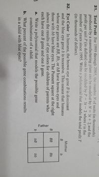 Father
31. Total Profit For 1995 through 2005, the number N of units (in thousands)
produced by a manufacturing plant can be modeled by N= 3t + 2 and the
profit per unit P (in dollars) can be modeled by P 3t- 2 where t is the
number of years since 1995. Write a polynomial that models the total profit T
(in thousands of dollars).
32. Eye Color In humans, the brown eye gene B is dominant
and the blue eye gene b is recessive. This means that humans
Mother
b
whose
eye genes are BB, Bb, or bB have brown eyes and
those with bb have blue eyes. The Punnett square at the right
shows the results of eye colors for children of parents who
each have one B gene and one b gene.
B
BB
Bb
a. Write a polynomial that models the possible gene
bB
bb
combinations of a child.
b. What percent of the possible gene combinations results
in a child with blue eyes?

