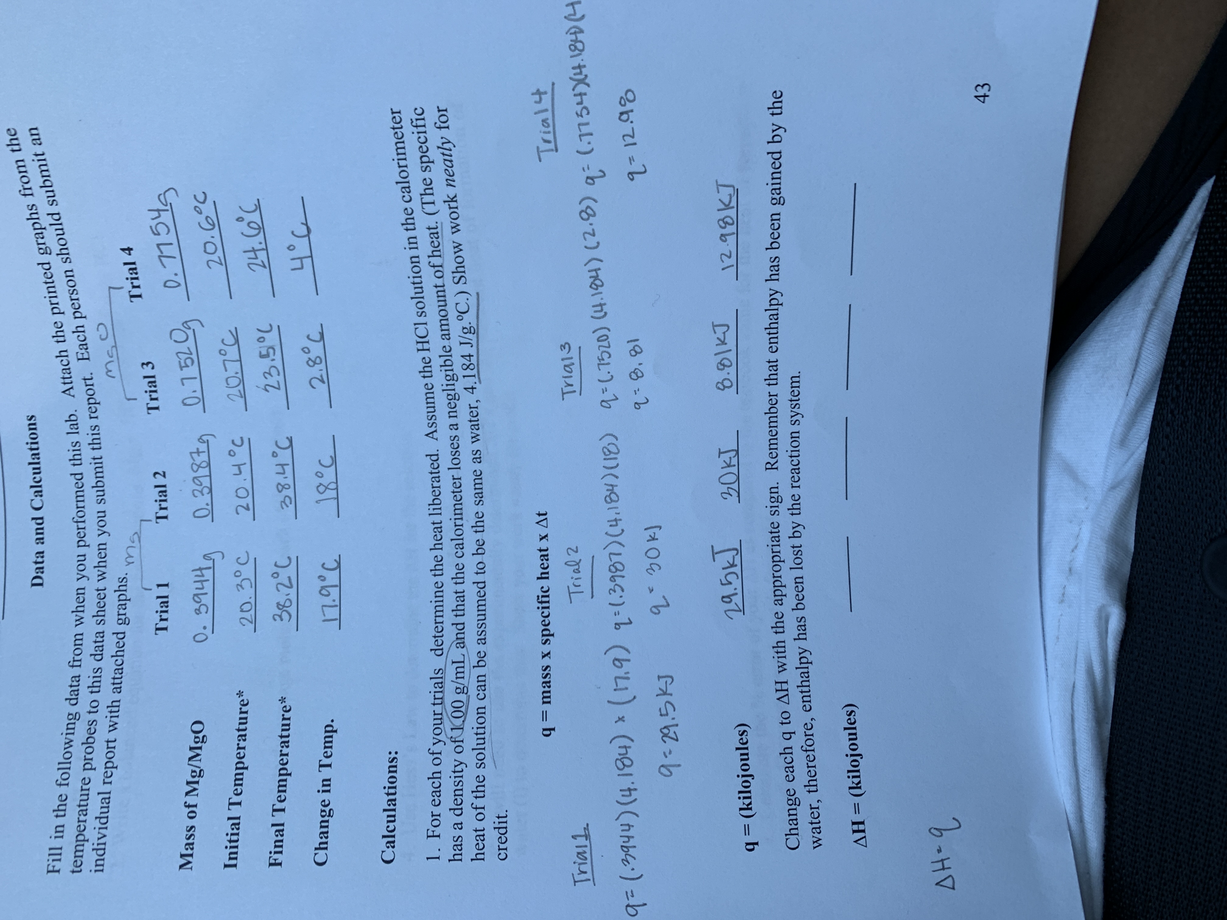 Data and Calculations
Fill in the following data from when you performed this lab. Attach the printed graphs from the
temperature probes to this data sheet when you submit this report. Each person should submit an
individual report with attached graphs.
Trial 4
Trial 1
Trial 3
Trial 2
Mass of Mg/MgO
0.344 0.398 0.1520 D.115
Initial Temperature*
20.6°c
20.4°c 20.7°C
23.5°C
20. 3°C
Final Temperature*
24. 0c
36.2°C
Change in Temp.
2.80c
_18°८ ।
Calculations:
1. For each of your trials determine the heat liberated. Assume the HCl solution in the calorimeter
has a density of 100 g/mL and that the calorimeter loses a negligible amount of heat. (The specific
heat of the solution can be assumed to be the same as water, 4.184 J/g.°C.) Show work neatly for
credit.
mass x specific heat x At
Trial4
Trial1
Trial 2
Triai3
(.1154)4.180H
9(.9444) (4.184) (7.9) 1:13997) (4.184) (18) a-1520) (4.104) (2.8)
8.81
2- 12.98
9-29.5KJ
19.5k 20KT
8.81KJ
12.98KJ
=(kilojoules)
Change eachq to AH with the appropriate sign. Remember that enthalpy has been gained by the
water, therefore, enthalpy has been lost by the reaction system.
AH (kilojoules)
AH-9
43
