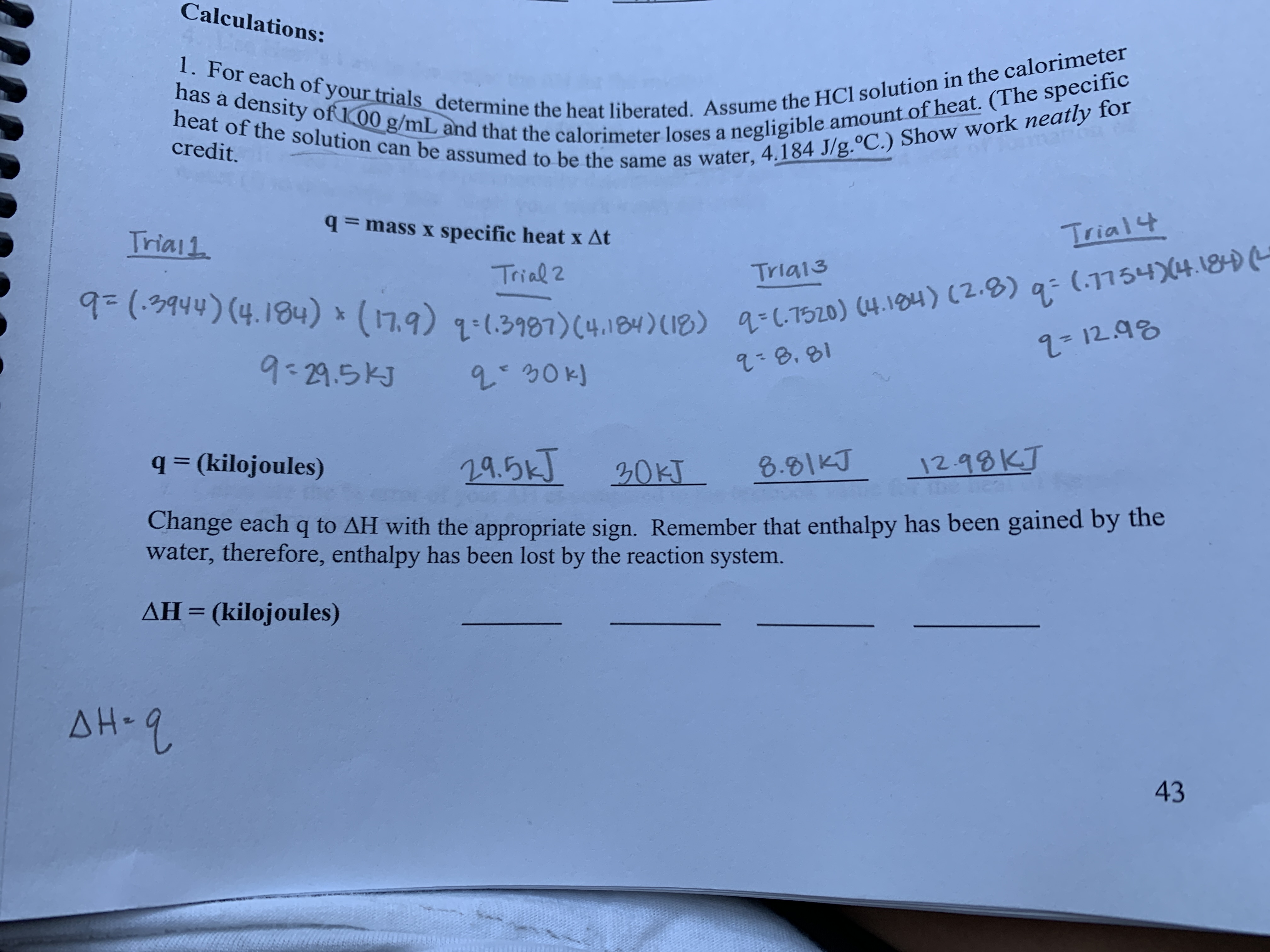 Calculations:
1. For each of your trials determine the heat liberated. Assume the HC1 solution in the calorimeter
heat of the solution can be assumed to be the same as water, 4.184 J/g.°C.) Show work neatly for
has a density of 00 g/mL and that the calorimeter loses a negligible amount of heat. (The specific
credit.
=mass x specific heat x At
Triai1
Trial4
Trial 2
Tria13
(1754)4.1840
9(9944) (4.184) (17.9) 1-(.3987) (4.184) (18) C7520) (4.104) (2.0) q
2- 12.98
9-29.5KJ
-8,81
q= (kilojoules)
29.5kJ
20KT
8.81KJ
12.99KJ
Change each q to AH with the appropriate sign. Remember that enthalpy has been gained by the
water, therefore, enthalpy has been lost by the reaction system.
AH=(kilojoules)
1
AH-2
43
