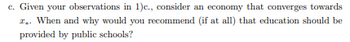 c. Given your observations in 1)c., consider an economy that converges towards
1.. When and why would you recommend (if at all) that education should be
provided by public schools?