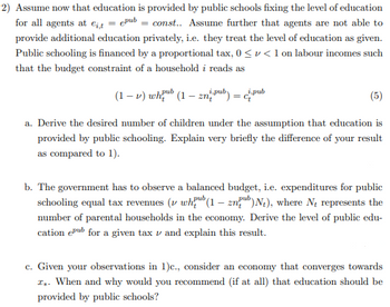 2) Assume now that education is provided by public schools fixing the level of education
for all agents at ei,t =epub=const.. Assume further that agents are not able to
provide additional education privately, i.e. they treat the level of education as given.
Public schooling is financed by a proportional tax, 0 << 1 on labour incomes such
that the budget constraint of a household i reads as
(1-v) whub (1-zn pub): c.pub
(5)
a. Derive the desired number of children under the assumption that education is
provided by public schooling. Explain very briefly the difference of your result
as compared to 1).
b. The government has to observe a balanced budget, i.e. expenditures for public
pub
schooling equal tax revenues (1 whub (1-2nb) N₁), where Ne represents the
number of parental households in the economy. Derive the level of public edu-
cation epub for a given tax and explain this result.
c. Given your observations in 1)c., consider an economy that converges towards
I. When and why would you recommend (if at all) that education should be
provided by public schools?