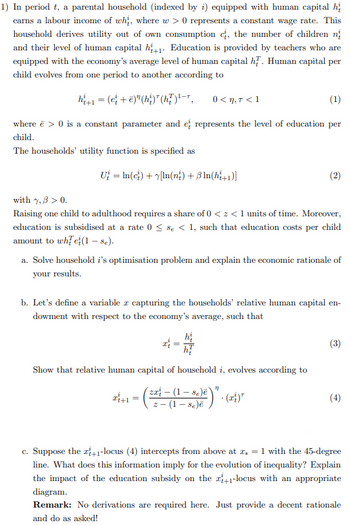 1) In period t, a parental household (indexed by i) equipped with human capital h
earns a labour income of whi, where w > 0 represents a constant wage rate. This
household derives utility out of own consumption , the number of children n
and their level of human capital h+1 Education is provided by teachers who are
equipped with the economy's average level of human capital hf. Human capital per
child evolves from one period to another according to
h₁+1 = (e+ē)" (hi)*(h?) ¹—7,
0<n, T <1
(1)
where ē> 0 is a constant parameter and e represents the level of education per
child.
The households' utility function is specified as
U₂ = In(c) + [In(ni) + 3 ln(hi+1)]
with 7,3 > 0.
Raising one child to adulthood requires a share of 0 << 1 units of time. Moreover,
education is subsidised at a rate 0 ≤ se < 1, such that education costs per child
amount to whe(1 - se).
a. Solve household i's optimisation problem and explain the economic rationale of
your results.
b. Let's define a variable a capturing the households' relative human capital en-
dowment with respect to the economy's average, such that
hi
Show that relative human capital of household i, evolves according to
ĐỀ+= = 8)² )" . (²) ²
zat (1-se)ē)
2- - (1 - se)ē
(3)
(4)
c. Suppose the +1-locus (4) intercepts from above at z = 1 with the 45-degree
line. What does this information imply for the evolution of inequality? Explain
the impact of the education subsidy on the +1-locus with an appropriate
diagram.
Remark: No derivations are required here. Just provide a decent rationale
and do as asked!