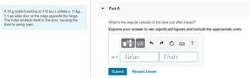 A 10 g bullet traveling at 410 m/s strikes a 11 kg,
1.1-m-wide door at the edge opposite the hinge.
The bullet embeds itself in the door, causing the
door to swing open.
Part A
What is the angular velocity of the door just after impact?
Express your answer to two significant figures and include the appropriate units.
W =
Submit
μA
Value
Request Answer
Units
?
