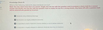 Part 1 of 5
05
pints
Knowledge Check 01
Which of the following statements about dividends are true?
Note: You may select more than one answer. Single click the box with the question mark to produce a check mark for a correct
answer and double click the box with the question mark to empty the box for a wrong answer. Any boxes left with a question mark
will be automatically graded as incorrect.
? Dividends reduce Retained Earnings
? Stockholders are legally entitled to dividends.
A corporation's board of directors chooses whether or not to declare dividends.
? A corporation is legally obligated to distribute dividends once they are declared.