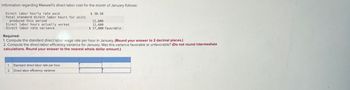 Information regarding Maxwell's direct labor cost for the month of January follows:
Direct labor hourly rate paid
Total standard direct labor hours for units
produced this period
Direct labor hours actually worked
Direct labor rate variance
Required:
$ 30.30
12,800
12,600
$ 17,800 favorable
1. Compute the standard direct labor wage rate per hour in January. (Round your answer to 2 decimal places.)
2. Compute the direct labor efficiency variance for January. Was this variance favorable or unfavorable? (Do not round intermediate
calculations. Round your answer to the nearest whole dollar amount.)
1. Standard direct labor rate per hour
2. Direct labor efficiency variance